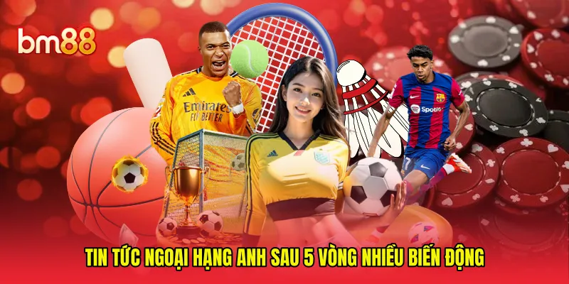 Tin tức Ngoại Hạng Anh sau 5 vòng nhiều biến động 